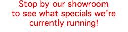 Stop by our showroom to see what specials we're currently running!